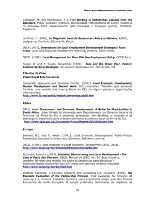 Manual para Desenvolvimento Econômico Local
69
Campbell, M. and Hutchinson, J. (1998),Working in Partnership: Lessons from the
Literature, Policy Research Institute, Universidade Metropolitana de Leeds, Relatório
de Pesquisa No63, Departamento para Educação e Emprego (junho), Sheffield,
Inglaterra.
Lorthiois, J. (1996), Le Diagnostic Local de Ressources: Aide à la Décision, ASDIC,
Lusigny sur Ouche et Editions W, Macon.
DELA (1991), Orientations for Local Employment Development Strategies: Rural
Areas, Local and Regional Development Planning, Londres, Reino Unido.
OECD. (1998). Local Management for More Effective Employment Policy. OCDE Paris.
Siegel, B. and P. Kwass. November (1995). Jobs and the Urban Poor. Publicly
Initiated Sectoral Strategies. Mt. Auburn Associates Inc., Somerville, MA.
Estudos de Caso
Visão Geral Internacional
Canzanelli, Giancarlo and Giordano Dichter. (2001). Local Economic Development,
Human Development and Decent Work. ILO/Universitas. Trabalho que pretende
fornecer uma revisão das boas práticas do DEL de alguns países e organizações
internacionais.
http://www.ilo.org/public/english/universitas/publi.htm
África
DPLG. Local Government and Economic Development: A Guide for Municipalities in
South Africa. Esse folheto foi elaborado pelo Departamento do Governo Local e da
Província da África do Sul e pretende apresentar, em detalhes, o contexto e as
abordagens disponíveis para o desenvolvimento econômico local na África do Sul.
http://www.dplg.gov.za/Documents/AnnualReport/DEL/DELindex.htm
Europa
Bennett, R.J. and G. Krebs. (1991). Local Economic Development: Public-Private
Partnership Initiative in Britain and Germany. Belhaven Londres.
OECD. (1999). Best Practices in Local Economic Development LEED, OECD.
http://www.oecd.org/tds/docsword/bestpracticesLEED.doc
Pizzinato, Antonio. (1997). Industrial Restructuring and Local Development - The
Case of Sesto San Giovanni. OECD. Manual do LEED, No. 24. Esse trabalho,
também, fornece uma revisão útil sobre as tendências para alavancar o
desenvolvimento econômico local em áreas com declínio no setor industrial.
http://www.oecd.org/tds/bis/leed.htm
Instituto Tavistock e ECOTEC Research and Consulting Ltd. Fevereiro (1999). The
Thematic Evaluation of the Partnership Principle. Essa avaliação do princípio da
parceria é a primeira avaliação temática mais importante desse guia dos Fundos
Estruturais da União Européia. O estudo pretendeu demonstrar os impactos da
 