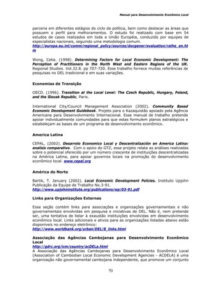 Manual para Desenvolvimento Econômico Local
70
parceria em diferentes estágios do ciclo da política, bem como destacar as áreas que
possuem o perfil para melhoramentos. O estudo foi realizado com base em 54
estudos de casos realizados em toda a União Européia, conduzido por equipes de
especialistas nacionais, seguindo uma metodologia comum.
http://europa.eu.int/comm/regional_policy/sources/docgener/evaluation/rathe_en.ht
m
Wong, Celia. (1998). Determining Factors for Local Economic Development: The
Perception of Practitioners in the North West and Eastern Regions of the UK.
Regional Studies. Vol.32.8. pp 707-720. Esse trabalho fornece muitas referências de
pesquisas no DEL tradicional e em suas variações.
Economias de Transição
OECD. (1996). Transition at the Local Level: The Czech Republic, Hungary, Poland,
and the Slovak Republic, Paris.
International City/Council Management Association (2002). Community Based
Economic Development Guidebook. Projeto para o Kazaquistão apoiado pela Agência
Americana para Desenvolvimento Internacional. Esse manual de trabalho pretende
apoiar individualmente comunidades para que estas formulem planos estratégicos e
estabeleçam as bases de um programa de desenvolvimento econômico.
America Latina
CEPAL. (2002). Desarrolo Economico Local y Descentralización en America Latina:
analisis comparativo. Com o apoio do GTZ, esse projeto relata as análises realizadas
sobre o potencial oferecido por um número crescente de instituições descentralizadas
na América Latina, para apoiar governos locais na promoção do desenvolvimento
econômico local. www.cepal.org
América do Norte
Bartik, T. January (2002). Local Economic Development Policies. Instituto Upjohn
Publicação da Equipe de Trabalho No.3-91.
http://www.upjohninstitute.org/publications/wp/03-91.pdf
Links para Organizações Externas
Essa seção contém links para associações e organizações governamentais e não
governamentais envolvidas em pesquisa e iniciativas de DEL. Não é, nem pretende
ser, uma tentativa de listar à exaustão instituições envolvidas em desenvolvimento
econômico local. Links adicionais e ativos para as organizações listadas abaixo estão
disponíveis no endereço eletrônico:
http://www.worldbank.org/urban/DEL/8_links.html
Associação das Agências Cambojanas para Desenvolvimento Econômico
Local
http://gdrc.org/icm/country/acDELa.html
A Associação das Agências Cambojanas para Desenvolvimento Econômico Local
(Association of Cambodian Local Economic Development Agencies - ACDELA) é uma
organização não governamental cambojana independente, que promove um conjunto
 