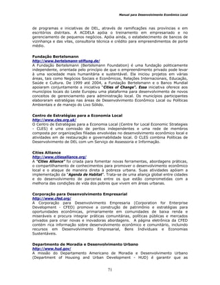 Manual para Desenvolvimento Econômico Local
71
de programas e iniciativas de DEL, através de ramificações nas províncias e em
escritórios distritais. A ACDELA apóia o treinamento em empresariado e no
gerenciamento de pequenos negócios. Apóia ainda, o estabelecimento de bancos de
vizinhança e das vilas, consultoria técnica e crédito para empreendimentos de porte
médio.
Fundação Bertelsmann
http://www.bertelsmann-stiftung.de/
A Fundação Bertelsmann (Bertelsmann Foundation) é uma fundação politicamente
independente, orientada pelo princípio de que o empreendimento privado pode levar
à uma sociedade mais humanitária e sustentável. Ela iniciou projetos em várias
áreas, tais como Negócios Sociais e Econômicos, Relações Internacionais, Educação,
Saúde e Cultura. De 1999 até 2004, a Fundação Bertelsmann e o Banco Mundial
apoiaram conjuntamente a iniciativa “Cities of Change”. Essa iniciativa oferece aos
municípios locais do Leste Europeu uma plataforma para desenvolvimento de novos
conceitos de gerenciamento para administração local. Os municípios participantes
elaboraram estratégias nas áreas de Desenvolvimento Econômico Local ou Políticas
Ambientais e de manejo do Lixo Sólido.
Centro de Estratégias para a Economia Local
http://www.cles.org.uk/
O Centro de Estratégias para a Economia Local (Centre for Local Economic Strategies
- CLES) é uma comissão de peritos independentes e uma rede de membros
composta por organizações filiadas envolvidas no desenvolvimento econômico local e
atividades em de restauração e governabilidade local. O CLES combina Políticas de
Desenvolvimento de DEL com um Serviço de Assessoria e Informação.
Cities Alliance
http://www.citiesalliance.org/
A “Cities Alliance” foi criada para fomentar novas ferramentas, abordagens práticas,
o compartilhamento de conhecimentos para promover o desenvolvimento econômico
local e o ataque de maneira direta à pobreza urbana. Suas atividades apóiam a
implementação da “Agenda de Habitat”. Trata-se de uma aliança global entre cidades
e do desenvolvimento de parcerias entre os que estão comprometidas com a
melhoria das condições de vida dos pobres que vivem em áreas urbanas.
Corporação para Desenvolvimento Empresarial
http://www.cfed.org/
A Corporação para Desenvolvimento Empresaria (Corporation for Enterprise
Development - CFED) promove a construção de patrimônio e estratégias para
oportunidades econômicas, primariamente em comunidades de baixa renda e
miseráveis e procura integrar práticas comunitárias, políticas públicas e mercados
privados para criar novas e inovadoras abordagens. A página eletrônica da CFED
contém rica informação sobre desenvolvimento econômico e comunitário, incluindo
recursos em Desenvolvimento Empresarial, Bens Individuais e Economias
Sustentáveis.
Departmento de Moradia e Desenvolvimento Urbano
http://www.hud.gov/
A missão do Departamento Americano de Moradia e Desenvolvimento Urbano
(Department of Housing and Urban Development - HUD) é garantir que as
 