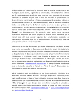 Manual para Desenvolvimento Econômico Local
vii
desejam ajudar no crescimento da economia local. O manual busca fornecer aos
municípios, outros atores, negociantes e comunidades, uma compreensão sobre o
que é o desenvolvimento econômico ideal e porque ele é praticado. Ele pretende
identificar as primeiras etapas para o inicio do processo de planejamento do
desenvolvimento econômico local e foi desenvolvido adotando-se as boas práticas de
várias economias de transição e em desenvolvimento, além de outras na América do
Norte e na União Européia. O Manual ressalta exemplos de boas práticas na
implementação e no planejamento estratégico para o desenvolvimento de economias
locais e ensina lições e experiências adquiridas pela rede promovida pela “Cities of
Change”, em desenvolvimento de economia local, assim como apresenta
experiências adquiridas em outros projetos do mundo inteiro. Espera-se que o
manual seja útil para explicar algumas das complexidades associadas ao
planejamento estratégico, que visa o desenvolvimento econômico local, para que
essas possam ser mais bem compreendidas.
Este manual é uma das ferramentas que foram desenvolvidas pelo Banco Mundial
para melhor compreensão do Desenvolvimento Econômico Local. Este trabalho foi
feito em conjunto com um grupo de parceiros, em especial devemos agradecimentos
ao Departamento de Desenvolvimento Internacional (Department of International
Development – DFID/Reino Unido), que financiou e apoiou um Programa de
Construção de Capacidade e Compartilhamento de Informações em DEL. Há muitos
outros recursos, alguns deles já traduzidos e que são atualizados freqüentemente na
página eletrônica: www.worldbank.org/urban/led. É particularmente interessante
para os treinandos consultar o Manual e o “livro de casos”. Estes podem ser
encontrados na página eletrônica do Banco Mundial.
Não é necessário pedir permissão para o uso desses materiais. Entretanto, se o
manual for traduzido, o Banco Mundial e a Fundação Bertelsmann solicitam que uma
cópia eletrônica seja enviada as duas instituições para referência. Este documento
está disponível nas páginas eletrônicas do Banco Mundial, Fundação Bertelsmann e
“Cities of change”. Se você desejar fazer comentários a respeito da utilidade do
manual, sugerir informações adicionais ou estudos de casos, por favor, contate o
Banco Mundial pelo e-mail: urbanhelp@worldbank.org ou gwen.swinburn@gmail.com
ou gswinburn@worldbank.org
 