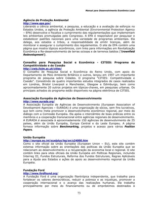 Manual para Desenvolvimento Econômico Local
73
Agência de Proteção Ambiental
http://www.epa.gov/
Liderando a ciência ambiental, a pesquisa, a educação e a avaliação de esforços no
Estados Unidos, a agência de Proteção Ambiental (Environmental Protection Agency
– EPA) desenvolve e fiscaliza o cumprimento das regulamentações que implementam
leis ambientais promulgadas pelo Congresso. A EPA é responsável por pesquisar e
estabelecer padrões nacionais para uma variedade de programas ambientais. Ela
delega, aos estados e tribos, a responsabilidade de emitir licenças, além de
monitorar e assegurar o cumprimento dos regulamentos. O site da EPA contém uma
página que mostra tópicos econômicos, com links para informações em Revitalização
Econômica e Re-desenvolvimento de terras ociosas e de terrenos baldios (‘Brownfield
Redevelopment’).
Conselho para Pesquisa Social e Econômica - CITIES: Programa de
Competitividade e de Coesão
http://cwis.livjm.ac.uk/cities/
O Conselho de Pesquisa Social e Econômica do Reino Unido, com apoio do
Departamento de Meio Ambiente Britânico e outros, lançou em 1997 um importante
programa de pesquisa sobre Cidades. O programa “CITIES: Competitividade e
Coesão”. Consistindo de quatro importantes estudos integrados de casos realizados
em Londres, Bristol Liverpool e Manchester, Glasgow e Edimburgo, bem como
aproximadamente 20 outros projetos em tópicos-chaves, em pesquisas urbanas. Os
principais achados do programa estão disponíveis na página eletrônica de CITIES.
Associação Européia de Agências de Desenvolvimento
http://www.eurada.org/
A Associação Européia de Agências de Desenvolvimento (European Association of
Development Agencies – EURADA) é uma organização de sócios, sem fins lucrativos,
que tem como meta promover o desenvolvimento econômico regional, por meio do
diálogo com a Comissão Européia. Ela apóia o intercâmbio de boas práticas entre os
membros e a cooperação transnacional entre agências regionais de desenvolvimento.
A EURADA é associada à aproximadamente 150 agências de desenvolvimento de 25
países, além da União Européia, Europa Central e do Leste Europeu. A página
fornece informação sobre Benchmarking, projetos e acesso para vários Position
Papers.
União Européia
http://europa.eu.int/scadplus/leg/en/s24000.htm
Como o site oficial da União Européia (European Union – EU), este site contém
extensa informação sobre as orientações das políticas da União Européia que se
relacionam ao desenvolvimento e a recuperação da economia local e regional. O site
contém links para sites oficiais da União Européia em Políticas Regionais, incluindo
Interreg III, Fundos Estruturais, Reforma dos Fundos Estruturais, Regras Aplicáveis
para a Ajuda aos Estados e ações de apoio ao desenvolvimento regional da União
Européia.
Fundação Ford
http://www.fordfound.org/
A Fundação Ford é uma organização filantrópica independente, que trabalha para
fortalecer os valores democráticos, reduzir a pobreza e as injustiças, promover a
cooperação internacional e o avanço das realizações humanas. Ela trabalha
principalmente por meio do financiamento ou de empréstimos destinados à
 