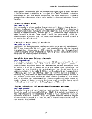 Manual para Desenvolvimento Econômico Local
74
construção do conhecimento e do fortalecimento de organizações e redes. A Unidade
de Desenvolvimento Econômico da Fundação busca fazer melhorias econômicas
permanentes na vida dos menos privilegiados, por meio de esforços na área de
Desenvolvimento Financeiro e Seguridade Social e do Desenvolvimento da Força de
Trabalho.
Cooperação Técnica Alemã
http://www.gtz.de/
Como uma agência internacional de desenvolvimento do Governo Federal Alemão, a
Deutsche Gesellschaft fuer Technische Zusammenarbeit (GTZ) é um dos maiores
serviços empresariais do mundo, no campo da cooperação para desenvolvimento. Os
projetos de desenvolvimento, apoiados pela GTZ, cobrem um amplo espectro de
áreas temáticas e tarefas. Essa página contém uma ferramenta gratuita para
desenvolvimento econômico local, que fornece uma revisão de estudos de casos e,
das perspectivas teóricas do DEL.
Instituição de Desenvolvimento Econômico
http://www.ied.co.uk/
A Instituição de Desenvolvimento Econômico (Institution of Economic Development -
IED) é uma organização do Reino Unido para associados que são executores do
desenvolvimento econômico. A IED examina questões de desenvolvimento
econômico regional e local, enfatizando as melhores práticas e organiza treinamento
profissional em desenvolvimento econômico.
Banco Inter-Americano de Desenvolvimento
http://www.iadb.org/
O Banco Inter-Americano de Desenvolvimento- BID (Inter-American Development
Bank-IADB) foi fundado em 1959, com o intuito de ajudar a acelerar o
desenvolvimento econômico e social na América Latina e Caribe. O Banco foi criado
em resposta a um antigo desejo de parte dos países latino americanos, que
aspiravam ter uma instituição de desenvolvimento que tivesse como foco os
problemas mais graves da região. O BID tem um Departamento de Desenvolvimento
Sustentável, que dispõe de informação sobre os seguintes tópicos: O Estado e a
sociedade civil, infra-estrutura, mercados financeiros e empreendimentos privados. O
site, também, possui várias informações sobre apresentações em DEL que tiveram
lugar no Seminário para Desenvolvimento Econômico Local transcorrido 2001 e um
Estudo de Caso em Desenvolvimento Econômico Local na América Latina, gerado
pela Divisão de Empreendimentos de Micro, Pequeno e Médio porte.
Conselho Internacional para Iniciativas Locais em Meio Ambiente
http://www.iclei.org/
O Conselho Internacional para Iniciativas Locais em Meio Ambiente (International
Council for Local Environmental Initiatives - ICLEI) é a agência internacional em
meio ambiente para os Governos Locais. A missão do ICLEI é construir e servir a um
movimento mundial de Governos Locais, para que se alcancem melhorias tangíveis
no meio ambiente mundial e as condições para o desenvolvimento sustentável, por
meio de ações acumulativas.
 