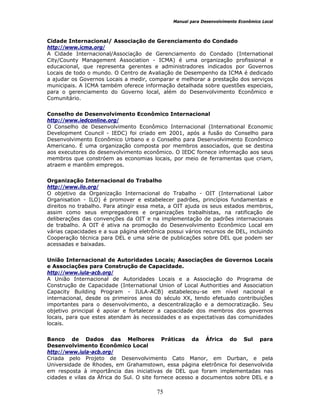 Manual para Desenvolvimento Econômico Local
75
Cidade Internacional/ Associação de Gerenciamento do Condado
http://www.icma.org/
A Cidade Internacional/Associação de Gerenciamento do Condado (International
City/County Management Association - ICMA) é uma organização profissional e
educacional, que representa gerentes e administradores indicados por Governos
Locais de todo o mundo. O Centro de Avaliação de Desempenho da ICMA é dedicado
a ajudar os Governos Locais a medir, comparar e melhorar a prestação dos serviços
municipais. A ICMA também oferece informação detalhada sobre questões especiais,
para o gerenciamento do Governo local, além do Desenvolvimento Econômico e
Comunitário.
Conselho de Desenvolvimento Econômico Internacional
http://www.iedconline.org/
O Conselho de Desenvolvimento Econômico Internacional (International Economic
Development Council - IEDC) foi criado em 2001, após a fusão do Conselho para
Desenvolvimento Econômico Urbano e o Conselho para Desenvolvimento Econômico
Americano. É uma organização composta por membros associados, que se destina
aos executores do desenvolvimento econômico. O IEDC fornece informação aos seus
membros que constróem as economias locais, por meio de ferramentas que criam,
atraem e mantêm empregos.
Organização Internacional do Trabalho
http://www.ilo.org/
O objetivo da Organização Internacional do Trabalho - OIT (International Labor
Organisation - ILO) é promover e estabelecer padrões, princípios fundamentais e
direitos no trabalho. Para atingir essa meta, a OIT ajuda os seus estados membros,
assim como seus empregadores e organizações trabalhistas, na ratificação de
deliberações das convenções da OIT e na implementação de padrões internacionais
de trabalho. A OIT é ativa na promoção do Desenvolvimento Econômico Local em
várias capacidades e a sua página eletrônica possui vários recursos de DEL, incluindo
Cooperação técnica para DEL e uma série de publicações sobre DEL que podem ser
acessadas e baixadas.
União Internacional de Autoridades Locais; Associações de Governos Locais
e Associações para Construção de Capacidade.
http://www.iula-acb.org/
A União Internacional de Autoridades Locais e a Associação do Programa de
Construção de Capacidade (International Union of Local Authorities and Association
Capacity Building Program - IULA-ACB) estabeleceu-se em nível nacional e
internacional, desde os primeiros anos do século XX, tendo efetuado contribuições
importantes para o desenvolvimento, a descentralização e a democratização. Seu
objetivo principal é apoiar e fortalecer a capacidade dos membros dos governos
locais, para que estes atendam às necessidades e as expectativas das comunidades
locais.
Banco de Dados das Melhores Práticas da África do Sul para
Desenvolvimento Econômico Local
http://www.iula-acb.org/
Criada pelo Projeto de Desenvolvimento Cato Manor, em Durban, e pela
Universidade de Rhodes, em Grahamstown, essa página eletrônica foi desenvolvida
em resposta à importância das iniciativas de DEL que foram implementadas nas
cidades e vilas da África do Sul. O site fornece acesso a documentos sobre DEL e a
 