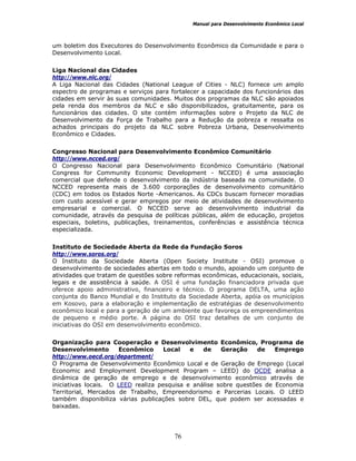 Manual para Desenvolvimento Econômico Local
76
um boletim dos Executores do Desenvolvimento Econômico da Comunidade e para o
Desenvolvimento Local.
Liga Nacional das Cidades
http://www.nlc.org/
A Liga Nacional das Cidades (National League of Cities - NLC) fornece um amplo
espectro de programas e serviços para fortalecer a capacidade dos funcionários das
cidades em servir às suas comunidades. Muitos dos programas da NLC são apoiados
pela renda dos membros da NLC e são disponibilizados, gratuitamente, para os
funcionários das cidades. O site contém informações sobre o Projeto da NLC de
Desenvolvimento da Força de Trabalho para a Redução da pobreza e ressalta os
achados principais do projeto da NLC sobre Pobreza Urbana, Desenvolvimento
Econômico e Cidades.
Congresso Nacional para Desenvolvimento Econômico Comunitário
http://www.ncced.org/
O Congresso Nacional para Desenvolvimento Econômico Comunitário (National
Congress for Community Economic Development - NCCED) é uma associação
comercial que defende o desenvolvimento da indústria baseada na comunidade. O
NCCED representa mais de 3.600 corporações de desenvolvimento comunitário
(CDC) em todos os Estados Norte -Americanos. As CDCs buscam fornecer moradias
com custo acessível e gerar empregos por meio de atividades de desenvolvimento
empresarial e comercial. O NCCED serve ao desenvolvimento industrial da
comunidade, através da pesquisa de políticas públicas, além de educação, projetos
especiais, boletins, publicações, treinamentos, conferências e assistência técnica
especializada.
Instituto de Sociedade Aberta da Rede da Fundação Soros
http://www.soros.org/
O Instituto da Sociedade Aberta (Open Society Institute - OSI) promove o
desenvolvimento de sociedades abertas em todo o mundo, apoiando um conjunto de
atividades que tratam de questões sobre reformas econômicas, educacionais, sociais,
legais e de assistência à saúde. A OSI é uma fundação financiadora privada que
oferece apoio administrativo, financeiro e técnico. O programa DELTA, uma ação
conjunta do Banco Mundial e do Instituto da Sociedade Aberta, apóia os municípios
em Kosovo, para a elaboração e implementação de estratégias de desenvolvimento
econômico local e para a geração de um ambiente que favoreça os empreendimentos
de pequeno e médio porte. A página do OSI traz detalhes de um conjunto de
iniciativas do OSI em desenvolvimento econômico.
Organização para Cooperação e Desenvolvimento Econômico, Programa de
Desenvolvimento Econômico Local e de Geração de Emprego
http://www.oecd.org/department/
O Programa de Desenvolvimento Econômico Local e de Geração de Emprego (Local
Economic and Employment Development Program – LEED) do OCDE analisa a
dinâmica de geração de emprego e de desenvolvimento econômico através de
iniciativas locais. O LEED realiza pesquisa e análise sobre questões de Economia
Territorial, Mercados de Trabalho, Empreendorismo e Parcerias Locais. O LEED
também disponibiliza várias publicações sobre DEL, que podem ser acessadas e
baixadas.
 