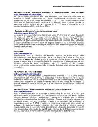Manual para Desenvolvimento Econômico Local
77
Organização para Cooperação Econômica e Desenvolvimento - Club Du Sahel
http://www.oecd.org/department/
O Club du Sahel foi formado em 1976 destinado a ser um fórum ativo para os
estados do Sahel, pertencentes ao Comitê Inter-Estadual Permanente para a
Prevenção da Seca em Sahel. O programa ECOLOC, uma iniciativa conjunta do
Programa de Desenvolvimento Municipal e do Club de Sahel pretende reavivar a
economia local no leste da África. O manual do ECOLOC fornece informações sobre
casos estudados em DEL, no leste da África.
Parceria em Desenvolvimento Econômico Local
http://www.parul-DEL.or.id/
A Parceria em Desenvolvimento Econômico Local (Partnership on Local Economic
Development - PARUL) é um projeto conjunto do Governo da Indonésia, do PNUD e
do Programa para Assentamentos Humanos-UNCHS. Os objetivos da PARUL são:
promover um padrão mais equilibrado de desenvolvimento urbano e rural; promover
o desenvolvimento econômico local em regiões selecionadas; e, levantar recursos
para gerar oportunidades de empregos produtivos para as famílias pobres de regiões
menos desenvolvidas.
REGEN.NET
http://www.regen.net
Desenvolvida para o Escritório do Primeiro Ministro do Reino Unido, pelo
Departamento para Desenvolvimento Social do Norte da Irlanda e Executiva
Escocesa, a Regen.net oferece acesso a fontes de informação em recuperação de
áreas e meios para o compartilhamento de experiências e boas práticas. O site
fornece informação sobre estratégias para o crescimento de cidades,
empreendimentos sociais, recuperação e inclusão de áreas locais além de parcerias
de trabalho.
O Instituto da Competitividade
http://www.competitiveness.org/
O Instituto da Competitividade (Competitiveness Institute - TCI) é uma aliança
internacional, sem fins lucrativos, de executores de ramos de negócios. O TCI busca
melhorar o padrão de vida e a competitividade local em diversas regiões do mundo,
estimulando iniciativas de desenvolvimento baseadas em ramos de atividades. A
página eletrônica fornece informação rica em iniciativas de diferentes ramos de
negócios.
Organização de Desenvolvimento Industrial das Nações Unidas
http://www.unido.org/
Com a responsabilidade de promover a industrialização em todo o mundo em
desenvolvimento, a Organização de Desenvolvimento Industrial das Nações Unidas
(United Nations Industrial Development Organization - UNIDO) gera e divulga
conhecimento relacionado a questões industriais e fornece uma plataforma para que
os vários atores, nos setores público, privado e na sociedade civil, melhorem a
cooperação entre si. A UNIDO elabora e implementa programas para apoiar os
esforços de desenvolvimento industrial de seus clientes e oferece suporte
especializado para o desenvolvimento de programas adequados para cada cliente. O
site disponibiliza informação da UNIDO sobre Ramos de SME/Desenvolvimento de
Redes, programas de Parceria Empresarial e de Incubadoras de Empresas.
 