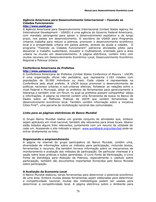 Manual para Desenvolvimento Econômico Local
78
Agência Americana para Desenvolvimento Internacional – Fazendo as
Cidades Funcionarem
http://www.usaid.gov/
A Agência Americana para Desenvolvimento Internacional (United States Agency for
International Development - USAID) é uma agência do Governo Federal Americano,
com mandato abrangente para apoiar o desenvolvimento eqüitativo e de longo
prazo, nos países em desenvolvimento. O escritório da USAID para Programas
Urbanos trabalha para reduzir a pobreza, promover o desenvolvimento econômico
local e a prosperidade urbana em países pobres, através da ajuda a cidades. O
programa “Fazendo as Cidades Funcionarem” patrocina atividades piloto para
alavancar o trabalho sustentável, inovador e multisetorial, orientado para a área
urbana no mundo em desenvolvimento. A página eletrônica, contém links com
muitos recursos em Desenvolvimento Econômico Local, Desenvolvimento Econômico
Regional e Pobreza Urbana.
Conferência Americana de Prefeitos
http://www.usmayors.org/
A Conferência Americana de Prefeitos (United States Conference of Mayors - USCM)
é uma organização oficial não partidária, que representa 1.183 cidades com
populações de 30.000 indivíduos ou mais. Cada cidade é representada na
Conferência pelo atual prefeito. A USCM busca promover o desenvolvimento de
políticas nacionais urbanas e sub-urbanas efetivas, fortalecer as relações entre o
nível Federal e Municipal, dotar os prefeitos de ferramentas para gerenciamento e
liderança e também criar um fórum no qual os prefeitos possam compartilhar idéias
e informações. A página na internet contém uma ferramenta de busca no Banco de
Dados sobre as Melhores Práticas da USCM que contém ferramentas de
desenvolvimento econômico local. Também contêm informação sobre a iniciativa
Cities First®
, uma parceria de revitalização nacional das comunidades.
Links para as páginas eletrônicas do Banco Mundial
O Grupo Banco Mundial realiza um grande conjunto de atividades que, embora
sejam aplicáveis em nível nacional, também são relevantes para áreas locais. Abaixo
estão listados alguns links relevantes, juntamente com um resumo da utilidade de
cada um. Acessando o site indicado a seguir: www.worldbank.org/urban/led pode-se
entrar diretamente os links.
Organizando o empreendimento
A página na internet do grupo participativo do Banco Mundial, contêm uma,
diversidade de informações sobre os métodos para participação, incluindo textos,
ferramentas e recursos. Ela também fornece informação sobre os mecanismos de
monitoramento e avaliação dos métodos de participação. De particular interesse é a
seção sobre boas práticas e lições aprendidas. O Livro Fonte de Participação, o Livro
Fonte de Estratégia para Redução da Pobreza, especialmente o capítulo sobre
participação, também são documentos importantes fornecidos pelo Banco Mundial
sobre participação.
A Avaliação da Economia Local
O Banco Mundial elaborou várias ferramentas para determinar o potencial econômico
de uma área. Embora muitas dessas ferramentas sejam elaboradas para determinar
a competitividade nacional, muitas das metodologias podem ser usadas para
determinar a competitividade local. A página eletrônica sobre o Ambiente para
 
