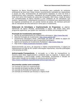 Manual para Desenvolvimento Econômico Local
79
Negócios do Banco Mundial, oferece ferramentas para avaliação do ambiente
empresarial da área local. Essas incluem levantamentos realizados por especialistas
e grupos de elite, levantamentos de desempenho baseados no nível da firma e
levantamentos sobre restrições; indicadores de competitividade nacional, regional e
local, bem como informações de custos das transações. Além disso, a base de dados
em competitividade do Banco Mundial é uma coletânea de 49 indicadores que
avaliam, rapidamente, o desempenho econômico e o ambiente para desenvolvimento
de negócios competitivos em um grande número de países. De interesse particular
são os indicadores de infra-estrutura e clima para o investimento.
Elaboração de Estratégias e Implementação de Programas: as páginas
eletrônicas do Banco Mundial, apresentadas a seguir, são fontes úteis para
programas específicos, que podem ser realizados no âmbito da estratégia de DEL.
Promoção de investimento estrangeiro
Serviço de aconselhamento em investimento estrangeiro: http://www.fias.net/
Rede de Promoção de Investimento: http://www.ipanet.net/
Investimento estrangeiro direto. Informação útil pode ser obtida na página de
Serviço de Aconselhamento para Investimento Estrangeiro.
Agência de Garantia de Investimento Multilateral: http://www.miga.org
Veja ainda a MIGA Investment Promotion Toolkit.
Desenvolvimento de micro, de pequenos e médios empreendimentos. A página do
Departamento de SME do IFC contém informações importantes, incluindo publicações
e ferramentas de SME.
Anticorrupção/Transparência. A corrupção ou a falta de transparência no
Governo Local afeta negativamente o ambiente para os negócios. A página sobre
governabilidade e anticorrupção contém informações, ferramentas e estudos de
casos sobre redução da corrupção em estruturas governamentais.
http://www1.worldbank.org/publicsector/anticorrupt/index.cfm
Documentos usados como exemplos.
Um exemplo de plano de implementação
Um exemplo de projeto de plano de ação
Um exemplo de Previsão de Projetos por matriz
Um exemplo de Ambiente que favorece o negócio local
 