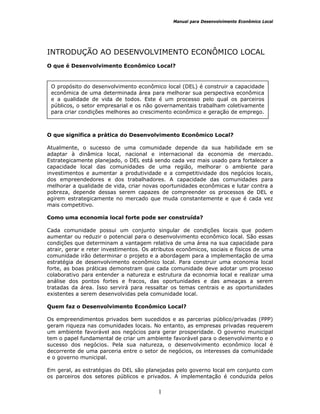 Manual para Desenvolvimento Econômico Local
1
INTRODUÇÃO AO DESENVOLVIMENTO ECONÔMICO LOCAL
O que é Desenvolvimento Econômico Local?
O que significa a prática do Desenvolvimento Econômico Local?
Atualmente, o sucesso de uma comunidade depende da sua habilidade em se
adaptar à dinâmica local, nacional e internacional da economia de mercado.
Estrategicamente planejado, o DEL está sendo cada vez mais usado para fortalecer a
capacidade local das comunidades de uma região, melhorar o ambiente para
investimentos e aumentar a produtividade e a competitividade dos negócios locais,
dos empreendedores e dos trabalhadores. A capacidade das comunidades para
melhorar a qualidade de vida, criar novas oportunidades econômicas e lutar contra a
pobreza, depende dessas serem capazes de compreender os processos de DEL e
agirem estrategicamente no mercado que muda constantemente e que é cada vez
mais competitivo.
Como uma economia local forte pode ser construída?
Cada comunidade possui um conjunto singular de condições locais que podem
aumentar ou reduzir o potencial para o desenvolvimento econômico local. São essas
condições que determinam a vantagem relativa de uma área na sua capacidade para
atrair, gerar e reter investimentos. Os atributos econômicos, sociais e físicos de uma
comunidade irão determinar o projeto e a abordagem para a implementação de uma
estratégia de desenvolvimento econômico local. Para construir uma economia local
forte, as boas práticas demonstram que cada comunidade deve adotar um processo
colaborativo para entender a natureza e estrutura da economia local e realizar uma
análise dos pontos fortes e fracos, das oportunidades e das ameaças a serem
tratadas da área. Isso servirá para ressaltar os temas centrais e as oportunidades
existentes a serem desenvolvidas pela comunidade local.
Quem faz o Desenvolvimento Econômico Local?
Os empreendimentos privados bem sucedidos e as parcerias público/privadas (PPP)
geram riqueza nas comunidades locais. No entanto, as empresas privadas requerem
um ambiente favorável aos negócios para gerar prosperidade. O governo municipal
tem o papel fundamental de criar um ambiente favorável para o desenvolvimento e o
sucesso dos negócios. Pela sua natureza, o desenvolvimento econômico local é
decorrente de uma parceria entre o setor de negócios, os interesses da comunidade
e o governo municipal.
Em geral, as estratégias do DEL são planejadas pelo governo local em conjunto com
os parceiros dos setores públicos e privados. A implementação é conduzida pelos
O propósito do desenvolvimento econômico local (DEL) é construir a capacidade
econômica de uma determinada área para melhorar sua perspectiva econômica
e a qualidade de vida de todos. Este é um processo pelo qual os parceiros
públicos, o setor empresarial e os não governamentais trabalham coletivamente
para criar condições melhores ao crescimento econômico e geração de emprego.
 