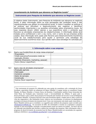 Manual para desenvolvimento econômico local
1
Levantamento do Ambiente que alavanca os Negócios Locais21
Instrumento para Pesquisa do Ambiente que alavanca os Negócios Locais
O objetivo deste Instrumento, para Pesquisa do Ambiente que alavanca os negócios
locais, é obter informação sobre as suas percepções das condições locais e das
regulamentações que afetam os empresários locais. A meta é ressaltar as políticas e
as práticas que dificultam o desenvolvimento dos negócios e identificar
oportunidades importantes e as questões enfrentadas pelos empresários locais. As
suas respostas devem refletir apenas a sua experiência sobre o ambiente que
favorece as atividades empresariais da cidade/município. A informação obtida será
tratada como confidencial e nem o seu nome, nem o nome da sua empresa serão
usados. Essa informação será usada pela Parceria para Desenvolvimento Econômico
Local da sua cidade/município para ajudar a aprimorar uma estratégia de
desenvolvimento econômico local. Sua opinião sobre essa estratégia foi solicitada por
: _____________________________
I. Informação sobre a sua empresa
Q.1 Qual a sua função/título do cargo nessa empresa?
Proprietário
Chefe executivo/Funcionário chefe de
operação /Diretor
Gerente (financeiro, marketing, pessoal)
Outro (favour especificar)
…………………………………………………………
Q.2 Qual o tipo de atividade empresarial?
Produção agrícola
Fabricação
Comércio varejista
Setor de serviços
Construção
Outros (favor especificar)
……………………………………………….………...
21
Este instrumento de pesquisa foi elaborado por uma equipe de consultores sob a orientação de Gwen
Swinburn, especialista sênior em urbanismo do Banco Mundial. A equipe incluiu os consultores Fergus
Murphy, do Banco Mundial, e Carmen Zarzu, da Romênia. Contribuições também foram fornecidas por
Artan Rroji, da Fundação para Autonomia Local e Governabilidade da Albânia. O apoio para o
desenvolvimento e para o piloto dessa pesquisa foi fornecido pelo Instituto do Governo Local de Budapeste
e pelo Banco Mundial. A pesquisa funciona como uma ferramenta rápida e simples para se obter o ponto de
vista dos empresários e das instituições locais, relativos aos investimentos, no processo de planejamento
estratégico do desenvolvimento da economia local. Como este instrumento está sendo usado como piloto, o
Banco Mundial solicita que os resultados e as sugestões para melhoria das pesquisas sejam enviados para
urbanhelp@worldbank.org. Os executores do DEL são estimulados a resumir ou a reproduzir a pesquisa
segundo as suas necessidades, incluindo o reconhecimento usuail aos autores do modelo . Em breve deverá
ser elaborada uma planilha para facilitar a análise dos resultados das pesquisas. Mais informações sobre o
programa de desenvolvimento da economia local do Banco Mundial podem ser encontradas nos seguintes
endereços eletrônicos: ww.worldbank.org/urban/led e www.deltakosova.org/
 