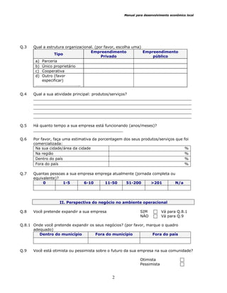 Manual para desenvolvimento econômico local
2
Q.3 Qual a estrutura organizacional. (por favor, escolha uma)
Tipo
Empreendimento
Privado
Empreendimento
público
a) Parceria
b) Único proprietário
c) Cooperativa
d) Outro (favor
especificar)
……………………………………..
Q.4 Qual a sua atividade principal: produtos/serviços?
___________________________________________________________________
___________________________________________________________________
___________________________________________________________________
___________________________________________________________________
___________________________________________________________________
Q.5 Há quanto tempo a sua empresa está funcionando (anos/meses)?
______________________________________
Q.6 Por favor, faça uma estimativa da porcentagem dos seus produtos/serviços que foi
comercializada:
Na sua cidade/área da cidade %
Na região %
Dentro do país %
Fora do país %
Q.7 Quantas pessoas a sua empresa emprega atualmente (jornada completa ou
equivalente)?
0 1-5 6-10 11-50 51-200 >201 N/a
II. Perspectiva do negócio no ambiente operacional
Q.8 Você pretende expandir a sua empresa SIM Vá para Q.8.1
NÀO Vá para Q.9
Q.8.1 Onde você pretende expandir os seus negócios? (por favor, marque o quadro
adequado)
Dentro do município Fora do município Fora do país
Q.9 Você está otimista ou pessimista sobre o futuro da sua empresa na sua comunidade?
Otimista
Pessimista
 