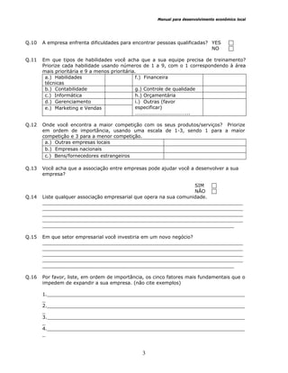 Manual para desenvolvimento econômico local
3
Q.10 A empresa enfrenta dificuldades para encontrar pessoas qualificadas? YES
NO
Q.11 Em que tipos de habilidades você acha que a sua equipe precisa de treinamento?
Priorize cada habilidade usando números de 1 a 9, com o 1 correspondendo à área
mais prioritária e 9 a menos prioritária.
a.) Habilidades
técnicas
f.) Financeira
b.) Contabilidade g.) Controle de qualidade
c.) Informática h.) Orçamentária
d.) Gerenciamento
e.) Marketing e Vendas
i.) Outras (favor
especificar)
…………………………………...
Q.12 Onde você encontra a maior competição com os seus produtos/serviços? Priorize
em ordem de importância, usando uma escala de 1-3, sendo 1 para a maior
competição e 3 para a menor competição.
a.) Outras empresas locais
b.) Empresas nacionais
c.) Bens/fornecedores estrangeiros
Q.13 Você acha que a associação entre empresas pode ajudar você a desenvolver a sua
empresa?
SIM
NÃO
Q.14 Liste qualquer associação empresarial que opera na sua comunidade.
___________________________________________________________________
___________________________________________________________________
___________________________________________________________________
___________________________________________________________________
________________________________________________________________
Q.15 Em que setor empresarial você investiria em um novo negócio?
___________________________________________________________________
___________________________________________________________________
___________________________________________________________________
___________________________________________________________________
________________________________________________________________
Q.16 Por favor, liste, em ordem de importância, os cinco fatores mais fundamentais que o
impedem de expandir a sua empresa. (não cite exemplos)
1.__________________________________________________________________
_
2.__________________________________________________________________
_
3.__________________________________________________________________
_
4.__________________________________________________________________
_
 