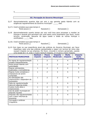 Manual para desenvolvimento econômico local
4
5.__________________________________________________________________
III. Percepção do Governo Mmunicipal
Q.17 Aproximadamente quantos dias por ano o seu gerente gasta lidando com as
exigências regulamentares do Governo municipal? _____ dias.
Q.17.1 Você considera que esse tempo é:
Muito pouco Razoável Demasiado
Q.18 Aproximadamente quanto tempo por ano você leva para processar e receber as
licenças e alvarás que permitem que você opere como empresário (por favor, inclua
terreno, construção, descarte da água usada e todas as outras licenças e
certificados). _____ dias.
Q.18.1 Você considera que esse tempo é:
Muito pouco Razoável Demasiado
Q.19 Com base na sua experiência atual das práticas do Governo Municipal, por favor
classifique cada uma das práticas apresentadas a seguir em termos de como elas
causam impacto na sua empresa. Por favor, circunde o número apropriado, usando
uma escala de 1-5, onde 1 é para nenhum impacto, e 5 é para o maior impacto.
PRÁTICAS MUNICIPAIS
Nenhum
impacto
Pouco
Impacto
Impacto
Moderado
Muito
Impacto
Impacto
muito
significativo
As regras de regulamentação
mudam frequentemente
1 2 3 4 5
Muito tempo lidando com
autoridades
1 2 3 4 5
Regras sobrepostas,
duplicadas e contraditórias
1 2 3 4 5
Regras muito complexas e
impossíveis de serem
cumpridas
1 2 3 4 5
As solicitações são
imprevisíveis e dependem do
funcionário
1 2 3 4 5
Falta de regulamentação
clara em algumas áreas
1 2 3 4 5
Custos muito altos e
imprevisíveis
1 2 3 4 5
Uso de poder municipal em
disputas injustas
1 2 3 4 5
Disputas não regulamentadas
com o setor informal da
economia
1 2 3 4 5
Corrupção e práticas
irregulares
1 2 3 4 5
 