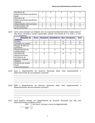 Manual para desenvolvimento econômico local
7
Escritório de
desenvolvimento econômico
local
1 2 3 4 5
Escritório de
desenvolvimento econômico
regional
1 2 3 4 5
Organizações internacionais 1 2 3 4 5
Organizações não
governamentais
1 2 3 4 5
Q.24 Como você considera as relações com os organismos/departamentos citados abaixo?
(Por favor, circunde o número apropriado, usando uma escala de 1-5, onde 1 é ruim
e 5 é excelente).
Relações de
trabalho
Ruim Razoável Satisfatória Boa Excelente N/A
Prefeito 1 2 3 4 5 6
Conselho da cidade 1 2 3 4 5 6
Equipe do DEL na
prefeitura
Departamento da
receita fiscal
1 2 3 4 5 6
Escritório de
desenvolvimento
econômico do
governo estadual
1 2 3 4 5 6
Prefeito 1 2 3 4 5 6
Diretoria da receita
fiscal
nacional/estadual
1 2 3 4 5 6
Q.25 Qual o departamento do Governo Municipal afeta mais positivamente o
desenvolvimento da sua empresa e porquê?
________________________________________________________________________
________________________________________________________________________
________________________________________________________________________
________________________________________________________________________
____
Q.26 Qual o departamento do Governo Municipal afeta mais negativamente o
desenvolvimento da sua empresa e porquê?
___________________________________________________________________
___________________________________________________________________
___________________________________________________________________
___________________________________________________________________
________
Q.27 Você poderia nomear um departamento do Governo Municipal que lida com
desenvolvimento econômico local?
SIM Por favor, forneça o nome do departamento
______________
NÃO
 