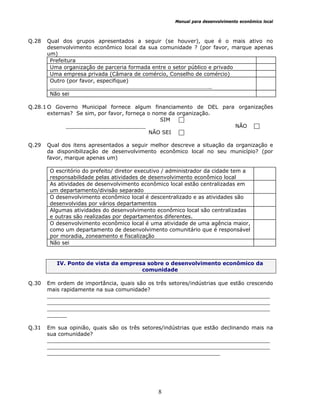 Manual para desenvolvimento econômico local
8
Q.28 Qual dos grupos apresentados a seguir (se houver), que é o mais ativo no
desenvolvimento econômico local da sua comunidade ? (por favor, marque apenas
um)
Prefeitura
Uma organização de parceria formada entre o setor público e privado
Uma empresa privada (Câmara de comércio, Conselho de comércio)
Outro (por favor, especifique)
…………………………………………………………………………………………………..
Não sei
Q.28.1 O Governo Municipal fornece algum financiamento de DEL para organizações
externas? Se sim, por favor, forneça o nome da organização.
SIM
________________________ NÃO
NÃO SEI
Q.29 Qual dos itens apresentados a seguir melhor descreve a situação da organização e
da disponibilização de desenvolvimento econômico local no seu município? (por
favor, marque apenas um)
O escritório do prefeito/ diretor executivo / administrador da cidade tem a
responsabilidade pelas atividades de desenvolvimento econômico local
As atividades de desenvolvimento econômico local estão centralizadas em
um departamento/divisão separado
O desenvolvimento econômico local é descentralizado e as atividades são
desenvolvidas por vários departamentos
Algumas atividades do desenvolvimento econômico local são centralizadas
e outras são realizadas por departamentos diferentes.
O desenvolvimento econômico local é uma atividade de uma agência maior,
como um departamento de desenvolvimento comunitário que é responsável
por moradia, zoneamento e fiscalização
Não sei
IV. Ponto de vista da empresa sobre o desenvolvimento econômico da
comunidade
Q.30 Em ordem de importância, quais são os três setores/indústrias que estão crescendo
mais rapidamente na sua comunidade?
___________________________________________________________________
___________________________________________________________________
___________________________________________________________________
______
Q.31 Em sua opinião, quais são os três setores/indústrias que estão declinando mais na
sua comunidade?
___________________________________________________________________
___________________________________________________________________
____________________________________________________
 
