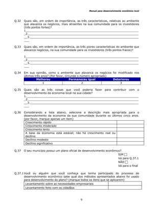 Manual para desenvolvimento econômico local
9
Q.32 Quais são, em ordem de importância, as três características, relativas ao ambiente
que alavanca os negócios, mais atraentes na sua comunidade para os investidores
(três pontos fortes)?
1.__________________________________________________________________
_2._________________________________________________________________
__3.________________________________________________________________
___
Q.33 Quais são, em ordem de importância, as três piores características do ambiente que
alavanca negócios, na sua comunidade para os investidores (três pontos fracos)?
1.__________________________________________________________________
_2._________________________________________________________________
__3.________________________________________________________________
___
Q.34 Em sua opinião, como o ambiente que alavanca os negócios foi modificado nos
últimos três anos? (Por favor, circunde o número apropriado)
Melhorou Permaneceu igual Deteriorou
1 2 3
Q.35 Quais são as três coisas que você poderia fazer para contribuir com o
desenvolvimento da economia local na sua cidade?
1.__________________________________________________________________
_2._________________________________________________________________
__3.________________________________________________________________
___
Q.36 Considerando a lista abaixo, selecione a descrição mais apropriada para o
desenvolvimento da economia da sua comunidade durante os últimos cinco anos.
(por favor, marque apenas um item)
Crescimento rápido
Crescimento moderado
Crescimento lento
A base da economia está estável; não há crescimento real ou
declínio
Declínio modesto
Declínio significativo
Q.37 O seu município possui um plano oficial de desenvolvimento econômico?
SIM
Vá para Q.37.1
NÃO
Vá para o final
Q.37.1 Você ou alguém que você conheça que tenha participado do processo de
desenvolvimento econômico sabe qual dos métodos apresentados abaixo foi usado
para desenvolvimento do plano? (marque todos os itens que se aplicarem)
Levantamento sobre as necessidades empresariais
Levantamento feito com os cidadãos
 