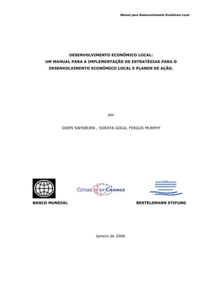 Manual para Desenvolvimento Econômico Local
DESENVOLVIMENTO ECONÔMICO LOCAL:
UM MANUAL PARA A IMPLEMENTAÇÃO DE ESTRATÉGIAS PARA O
DESENVOLVIMENTO ECONÔMICO LOCAL E PLANOS DE AÇÃO.
por
GWEN SWINBURN , SORAYA GOGA, FERGUS MURPHY
BANCO MUNDIAL BERTELSMANN STIFUNG
Janeiro de 2006.
 
