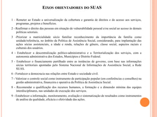 EIXOS ORIENTADORES DO SUAS 
1 - Remeter ao Estado a universalização da cobertura e garantia de direitos e do acesso aos se...