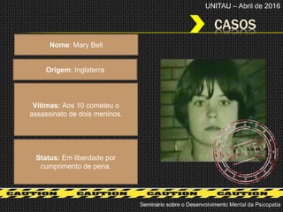 CASOS
Seminário sobre o Desenvolvimento Mental da Psicopatia
UNITAU – Abril de 2016
Nome: Mary Bell
Origem: Inglaterra
Status: Em liberdade por
cumprimento de pena.
Vítimas: Aos 10 cometeu o
assassinato de dois meninos.
 