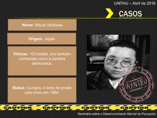 CASOS
Seminário sobre o Desenvolvimento Mental da Psicopatia
UNITAU – Abril de 2016
Nome: Miyuki Ishikawa
Origem: Japão
Status: Cumpriu 4 anos de prisão
com início em 1984.
Vítimas: 103 bebês, era também
conhecida como a parteira
demoníaca.
 