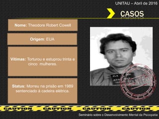 CASOS
Seminário sobre o Desenvolvimento Mental da Psicopatia
UNITAU – Abril de 2016
Nome: Theodore Robert Cowell
Origem: EUA
Status: Morreu na prisão em 1989
sentenciado à cadeira elétrica.
Vítimas: Torturou e estuprou trinta e
cinco mulheres.
 