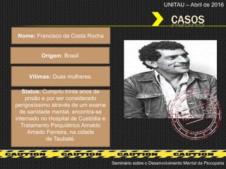 CASOS
Seminário sobre o Desenvolvimento Mental da Psicopatia
UNITAU – Abril de 2016
Nome: Francisco da Costa Rocha
Origem: Brasil
Status: Cumpriu trinta anos de
prisão e por ser considerado
perigosíssimo através de um exame
de sanidade mental, encontra-se
internado no Hospital de Custódia e
Tratamento Psiquiátrico Arnaldo
Amado Ferreira, na cidade
de Taubaté.
Vítimas: Duas mulheres.
 