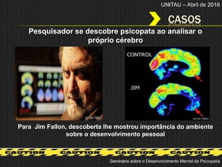 CASOS
Seminário sobre o Desenvolvimento Mental da Psicopatia
UNITAU – Abril de 2016
Para Jim Fallon, descoberta lhe mostrou importância do ambiente
sobre o desenvolvimento pessoal
Pesquisador se descobre psicopata ao analisar o
próprio cérebro
 