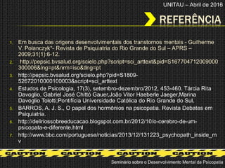 REFERÊNCIA
1. Em busca das origens desenvolvimentais dos transtornos mentais - Guilherme
V. Polanczyk*- Revista de Psiquiatria do Rio Grande do Sul – APRS –
2009;31(1):6-12.
2. http://pepsic.bvsalud.org/scielo.php?script=sci_arttext&pid=S167704712009000
300006&lng=pt&nrm=iso&tlng=pt
3. http://pepsic.bvsalud.org/scielo.php?pid=S1809-
52672010000100003&script=sci_arttext
4. Estudos de Psicologia, 17(3), setembro-dezembro/2012, 453-460. Tárcia Rita
Davoglio, Gabriel José Chittó Gauer,João Vitor Haeberle Jaeger,Marina
Davoglio Tolotti;Pontifícia Universidade Católica do Rio Grande do Sul.
5. BARROS, A. J. S., O papel dos hormônios na psicopatia. Revista Debates em
Psiquiatria.
6. http://deliriossobreeducacao.blogspot.com.br/2012/10/o-cerebro-de-um-
psicopata-e-diferente.html
7. http://www.bbc.com/portuguese/noticias/2013/12/131223_psychopath_inside_m
v
Seminário sobre o Desenvolvimento Mental da Psicopatia
UNITAU – Abril de 2016
 