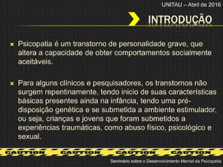 INTRODUÇÃO
 Psicopatia é um transtorno de personalidade grave, que
altera a capacidade de obter comportamentos socialmente
aceitáveis.
 Para alguns clínicos e pesquisadores, os transtornos não
surgem repentinamente, tendo inicio de suas características
básicas presentes ainda na infância, tendo uma pré-
disposição genética e se submetida a ambiente estimulador,
ou seja, crianças e jovens que foram submetidos a
experiências traumáticas, como abuso físico, psicológico e
sexual.
Seminário sobre o Desenvolvimento Mental da Psicopatia
UNITAU – Abril de 2016
 