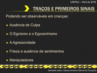 Podendo ser observáveis em crianças:
 Ausência de Culpa
 O Egoísmo e o Egocentrismo
 A Agressividade
 Frieza e ausência de sentimentos
 Manipuladores
TRAÇOS E PRIMEIROS SINAIS
Seminário sobre o Desenvolvimento Mental da Psicopatia
UNITAU – Abril de 2016
 