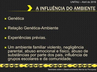 Genética
 Relação Genética-Ambiente
 Experiências prévias.
 Um ambiente familiar violento, negligência
parental, abuso emocional e físico, abuso de
substâncias por parte dos pais, influência de
grupos escolares e da comunidade.
A INFLUÊNCIA DO AMBIENTE
Seminário sobre o Desenvolvimento Mental da Psicopatia
UNITAU – Abril de 2016
 