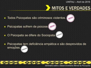 MITOS E VERDADES
Seminário sobre o Desenvolvimento Mental da Psicopatia
 Todos Psicopatas são criminosos violentos.
 Psicopatas sofrem de psicose.
 O Psicopata se difere do Sociopata.
 Psicopatas tem deficiência empática e são desprovidos de
emoções.
UNITAU – Abril de 2016
 