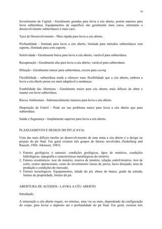 Investimento de Capital - Geralmente grandes para lavra a céu aberto, porém maiores para
lavra subterrânea. Equipamentos de superfície são geralmente mais caros, entretanto o
desenvolvimento subterrâneos é mais caro.
Taxa de Desenvolvimento - Mais rápida para lavra a céu aberto.
Profundidade - limitada para lavra a céu aberto, limitada para métodos subterrâneos sem
suporte, ilimitada para com suporte.
Seletividade - Geralmente baixa para lavra a céu aberto, variável para subterrânea.
Recuperação - Geralmente alta para lavra a céu aberto, variável para subterrânea.
Diluição - Geralmente menor para subterrânea, exceto para caving
Flexibilidade - subterrânea tende a oferecer mais flexibilidade que a céu aberto, embora a
lavra a céu aberto possa ser mais adaptável a mudanças.
Estabilidade das Aberturas - Geralmente maior para céu aberto; mais difíceis de obter e
manter em lavra subterrânea.
Riscos Ambientais - Substancialmente maiores para lavra a céu aberto.
Disposição de Estéril - Pode ser um problema maior para lavra a céu aberto que para
subterrânea.
Saúde e Segurança - Amplamente superior para lavra a céu aberto.
PLANEJAMENTO E DESIGN DO PIT (CAVA)
Uma das mais difíceis tarefas no desenvolvimento de uma mina a céu aberto é o design ou
projeto do pit final. Em geral existem três grupos de fatores envolvidos (Soderberg and
Rausch, 1968; Atkinson, 1983).
1. Fatores geológicos e naturais: condições geológicas, tipos de minérios, condições
hidrológicas, topografia e características metalúrgicas do minério;
2. Fatores econômicos: teor do minério, reserva de minério, relação estéril/minério, teor de
corte, custos operacionais, custo do investimento (taxas de juros), lucro desejado, taxa de
produção e condições do mercado;
3. Fatores tecnológicos: Equipamentos, talude do pit, altura do banco, grade da estrada,
limites de propriedade, limites do pit.
ABERTURA DE ACESSOS - LAVRA A CÉU ABERTO
Introdução
A mineração a céu aberto requer, no mínimo, uma via ou mais, dependendo da configuração
do corpo, para lavrar o depósito até a profundidade do pit final. Em geral, existem três
10
 