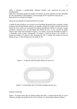 tráfico e portanto a produtividade implicará também num acréscimo do custo de
decapeamento.
Qual será a inclinação (grade) da estrada? Um número de minas operam com uma inclinação
de 10% (ascendente ou descendente). Uma inclinação de 8% é preferível visto que ele ....
Qual deverá ser a direção do tráfego?
Esboço de uma Rampa em Espiral dentro da Cava (Pit)
A adição de uma estrada na cava envolve a movimentação da parede desta e, portanto, a perda
de algum material (geralmente minério). Já, quando a adição da estrada é do lado externo dos
limites da cava, ocorre um incremento do material (geralmente estéril). O exemplo a seguir
considera o primeiro caso, ou seja dentro dos limites da cava. A cava consiste de quatro
bancos cujas cristas são mostradas na figura 1. As cristas e os pés são mostradas na figura 2.
A dimensão, crista à crista, corresponde a 18 metros, a altura do banco é de 9 metros e a
largura da estrada a 27 metros e uma inclinação de 10%. A estrada será locada ao norte da
parede da cava. A face do banco tem um talude de 56º.
Etapa de Construção
Etapa 1- O projeto deste tipo de estrada começa pela base. A rampa descerá para os níveis
inferiores ao longo das paredes Norte e Este. O ponto A é selecionado conforme a figura 3.
15
Figura 2 – Crista (linha cheia e Pé (linha tracejada) de uma cava.
Figura 1 – Linhas de crista dos quatro bancos de uma cava.
 