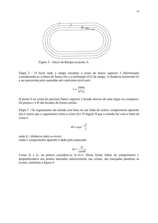 Etapa 2 - O local onde a rampa encontra a crista do banco superior é determinado
considerando-se a altura do banco (h) e a inclinação (i%) da rampa. A distância horizontal (l)
a ser percorrida pelo caminhão até o próximo nível será :
(%)
100
i
h
l =
O ponto b na crista do próximo banco superior é locado através de uma régua ou compasso.
Os pontos c e D são locados de forma similar.
Etapa 3 - Os seguimentos da estrada com base na sua linha de centro, comprimento aparente
(la) é maior que o seguimento crista a crista (lc). O ângulo θ que a estrada faz com a linha da
crista é:
θ = −
sen 1 d
l
onde d = distância entre os níveis
então o comprimento aparente é dado pela expressão:
la
lc
=
cosθ
Como la ≅ lc, na prática considera-se lc=la=l. Desta forma linhas de comprimento l,
perpendiculares aos pontos marcados anteriormente nas cristas, são tracejadas paralelas às
cristas, conforme a figura 4.
16
Figura 3 – Início da Rampa no ponto A
 