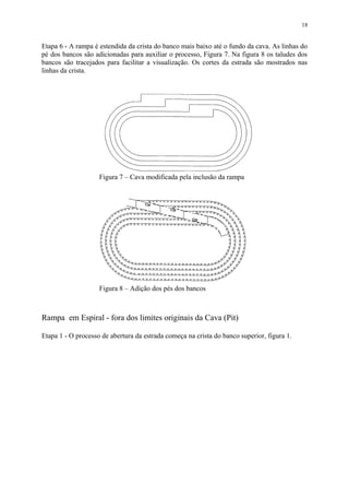 Etapa 6 - A rampa é estendida da crista do banco mais baixo até o fundo da cava. As linhas do
pé dos bancos são adicionadas para auxiliar o processo, Figura 7. Na figura 8 os taludes dos
bancos são tracejados para facilitar a visualização. Os cortes da estrada são mostrados nas
linhas da crista.
Rampa em Espiral - fora dos limites originais da Cava (Pit)
Etapa 1 - O processo de abertura da estrada começa na crista do banco superior, figura 1.
18
Figura 7 – Cava modificada pela inclusão da rampa
Figura 8 – Adição dos pés dos bancos
 