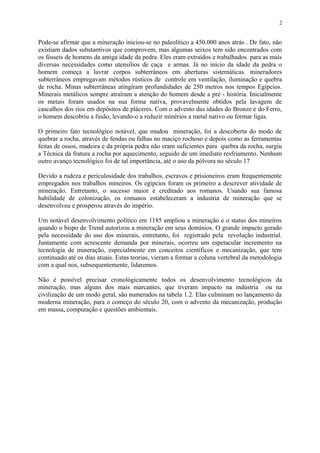 Pode-se afirmar que a mineração iniciou-se no paleolítico a 450.000 anos atrás . De fato, não
existiam dados substantivos que comprovem, mas algumas seixos tem sido encontrados com
os fósseis de homens da antiga idade da pedra. Eles eram extraídos e trabalhados para as mais
diversas necessidades como utensílios de caça e armas. Já no início da idade da pedra o
homem começa a lavrar corpos subterrâneos em aberturas sistemáticas. mineradores
subterrâneos empregavam métodos rústicos de controle em ventilação, iluminação e quebra
de rocha. Minas subterrâneas atingiram profundidades de 250 metros nos tempos Egípcios.
Minerais metálicos sempre atraíram a atenção do homem desde a pré - história. Inicialmente
os metais foram usados na sua forma nativa, provavelmente obtidos pela lavagem de
cascalhos dos rios em depósitos de pláceres. Com o advento das idades do Bronze e do Ferro,
o homem descobriu a fusão, levando-o a reduzir minérios a metal nativo ou formar ligas.
O primeiro fato tecnológico notável, que mudou mineração, foi a descoberta do modo de
quebrar a rocha, através de fendas ou falhas no maciço rochoso e depois como as ferramentas
feitas de ossos, madeira e da própria pedra não eram suficientes para quebra da rocha, surgiu
a Técnica da fratura a rocha por aquecimento, seguido de um imediato resfriamento. Nenhum
outro avanço tecnológico foi de tal importância, até o uso da pólvora no século 17
Devido a rudeza e periculosidade dos trabalhos, escravos e prisioneiros eram frequentemente
empregados nos trabalhos mineiros. Os egípcios foram os primeiro a descrever atividade de
mineração. Entretanto, o sucesso maior é creditado aos romanos. Usando sua famosa
habilidade de colonização, os romanos estabeleceram a industria de mineração que se
desenvolveu e prosperou através do império.
Um notável desenvolvimento político em 1185 ampliou a mineração e o status dos mineiros
quando o bispo de Trend autorizou a mineração em seus domínios. O grande impacto gerado
pela necessidade do uso dos minerais, entretanto, foi registrado pela revolução industrial.
Juntamente com acrescente demanda por minerais, ocorreu um espetacular incremento na
tecnologia de mineração, especialmente em conceitos científicos e mecanização, que tem
continuado até os dias atuais. Estas teorias, vieram a formar a coluna vertebral da metodologia
com a qual nos, subsequentemente, lidaremos.
Não é possível precisar cronológicamente todos os desenvolvimento tecnológicos da
mineração, mas alguns dos mais marcantes, que tiveram impacto na indústria ou na
civilização de um modo geral, são numerados na tabela 1.2. Elas culminam no lançamento da
moderna mineração, para o começo do século 20, com o advento da mecanização, produção
em massa, computação e questões ambientais.
2
 