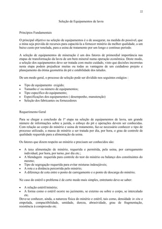 Seleção de Equipamentos de lavra
Princípios Fundamentais
O principal objetivo na seleção de equipamentos é o de assegurar, na medida do possível, que
a mina seja provida de recursos para capacitá-la a fornecer minério da melhor qualidade, a um
baixo custo por tonelada, para a usina de tratamento por um longo e contínuo período.
A seleção de equipamentos de mineração é um dos fatores de primordial importância nas
etapas de transformação da lavra de um bem mineral numa operação econômica. Deste modo,
a seleção dos equipamentos deve ser tratada com muito cuidado, visto que decisões incorretas
nesta etapa podem prejudicar muitas ou todas as vantagens de um cuidadoso projeto e
planejamento da ótima geometria do pit e estabilidade dos taludes.
De um modo geral, o processo de seleção pode ser dividido nos seguintes estágios :
• Tipo de equipamento exigido;
• Tamanho e/ ou número de equipamentos;
• Tipo específico do equipamento;
• Especificações dos equipamentos ( desempenho, manutenção)
• Seleção dos fabricantes ou fornecedores
Requerimento Geral
Para se chegar a conclusão da 1ª etapa na seleção de equipamentos de lavra, um grande
número de informações sobre a jazida, o esboço do pit e operações devem ser conhecidas.
Com relação ao corpo do minério e usina de tratamento, faz-se necessário conhecer o tipo de
processo utilizado, a massa de minério a ser tratada por dia, por hora, o grau de controle de
qualidade requerido para a alimentação da usina.
Os fatores que dizem respeito ao minério e precisam ser conhecidos são:
• A taxa alimentação de minério, requerida e permitida, pela usina, por carregamento
individual, por hora, por turno, por dia etc.;
• A blendagem requerida para controle do teor do minério ou balanço dos constituintes do
mesmo;
• Tipo de segregação requerida para evitar misturas indesejáveis;
• A rota e a distância percorrida pelo minério;
• A diferença de cota entre o ponto de carregamento e o ponto de descarga do minério;
No caso do estéril o problema é de certo modo mais simples, entretanto deve-se saber:
• A relação estéril/minério;
• A forma como o estéril ocorre no jazimento, se externo ou sobre o corpo, se intercalado
etc.
Deve-se conhecer, ainda, a natureza física do minério e estéril, tais como, densidade in situ e
empolada, compactibilidade, umidade, dureza, abrasividade, grau de fragmentação,
resistência à compressão etc.
22
 