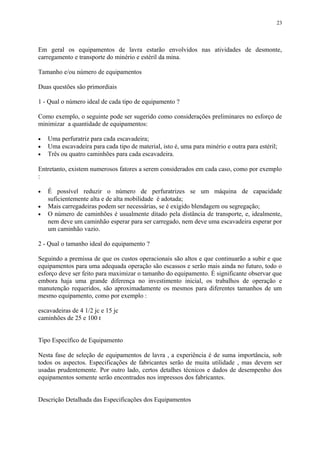 Em geral os equipamentos de lavra estarão envolvidos nas atividades de desmonte,
carregamento e transporte do minério e estéril da mina.
Tamanho e/ou número de equipamentos
Duas questões são primordiais
1 - Qual o número ideal de cada tipo de equipamento ?
Como exemplo, o seguinte pode ser sugerido como considerações preliminares no esforço de
minimizar a quantidade de equipamentos:
• Uma perfuratriz para cada escavadeira;
• Uma escavadeira para cada tipo de material, isto é, uma para minério e outra para estéril;
• Três ou quatro caminhões para cada escavadeira.
Entretanto, existem numerosos fatores a serem considerados em cada caso, como por exemplo
:
• É possível reduzir o número de perfuratrizes se um máquina de capacidade
suficientemente alta e de alta mobilidade é adotada;
• Mais carregadeiras podem ser necessárias, se é exigido blendagem ou segregação;
• O número de caminhões é usualmente ditado pela distância de transporte, e, idealmente,
nem deve um caminhão esperar para ser carregado, nem deve uma escavadeira esperar por
um caminhão vazio.
2 - Qual o tamanho ideal do equipamento ?
Seguindo a premissa de que os custos operacionais são altos e que continuarão a subir e que
equipamentos para uma adequada operação são escassos e serão mais ainda no futuro, todo o
esforço deve ser feito para maximizar o tamanho do equipamento. É significante observar que
embora haja uma grande diferença no investimento inicial, os trabalhos de operação e
manutenção requeridos, são aproximadamente os mesmos para diferentes tamanhos de um
mesmo equipamento, como por exemplo :
escavadeiras de 4 1/2 jc e 15 jc
caminhões de 25 e 100 t
Tipo Específico de Equipamento
Nesta fase de seleção de equipamentos de lavra , a experiência é de suma importância, sob
todos os aspectos. Especificações de fabricantes serão de muita utilidade , mas devem ser
usadas prudentemente. Por outro lado, certos detalhes técnicos e dados de desempenho dos
equipamentos somente serão encontrados nos impressos dos fabricantes.
Descrição Detalhada das Especificações dos Equipamentos
23
 