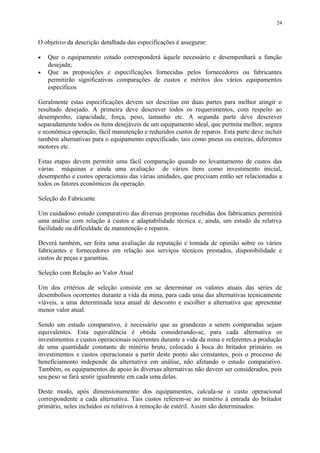O objetivo da descrição detalhada das especificações é assegurar:
• Que o equipamento cotado corresponderá àquele necessário e desempenhará a função
desejada;
• Que as proposições e especificações fornecidas pelos fornecedores ou fabricantes
permitirão significativas comparações de custos e méritos dos vários equipamentos
específicos
Geralmente estas especificações devem ser descritas em duas partes para melhor atingir o
resultado desejado. A primeira deve descrever todos os requerimentos, com respeito ao
desempenho, capacidade, força, peso, tamanho etc. A segunda parte deve descrever
separadamente todos os ítens desejáveis de um equipamento ideal, que permita melhor, segura
e econômica operação, fácil manutenção e reduzidos custos de reparos. Esta parte deve incluir
também alternativas para o equipamento especificado, tais como pneus ou esteiras, diferentes
motores etc.
Estas etapas devem permitir uma fácil comparação quando no levantamento de custos das
várias máquinas e ainda uma avaliação de vários ítens como investimento inicial,
desempenho e custos operacionais das várias unidades, que precisam então ser relacionadas a
todos os fatores econômicos da operação.
Seleção do Fabricante
Um cuidadoso estudo comparativo das diversas propostas recebidas dos fabricantes permitirá
uma análise com relação a custos e adaptabilidade técnica e, ainda, um estudo da relativa
facilidade ou dificuldade de manutenção e reparos.
Deverá também, ser feita uma avaliação da reputação e tomada de opinião sobre os vários
fabricantes e fornecedores em relação aos serviços técnicos prestados, disponibilidade e
custos de peças e garantias.
Seleção com Relação ao Valor Atual
Um dos critérios de seleção consiste em se determinar os valores atuais das séries de
desembolsos ocorrentes durante a vida da mina, para cada uma das alternativas tecnicamente
viáveis, a uma determinada taxa anual de desconto e escolher a alternativa que apresentar
menor valor atual.
Sendo um estudo comparativo, é necessário que as grandezas a serem comparadas sejam
equivalentes. Esta equivalência é obtida considerando-se, para cada alternativa os
investimentos e custos operacionais ocorrentes durante a vida da mina e referentes a produção
de uma quantidade constante de minério bruto, colocado à boca do britador primário. os
investimentos e custos operacionais a partir deste ponto são constantes, pois o processo de
beneficiamento independe da alternativa em análise, não afetando o estudo comparativo.
Também, os equipamentos de apoio às diversas alternativas não devem ser considerados, pois
seu peso se fará sentir igualmente em cada uma delas.
Deste modo, após dimensionamento dos equipamentos, calcula-se o custo operacional
correspondente a cada alternativa. Tais custos referem-se ao minério à entrada do britador
primário, neles incluídos os relativos à remoção de estéril. Assim são determinados:
24
 
