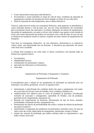 • Custos operacionais anuais para cada alternativa;
• Investimentos a serem realizados ao longo da vida da mina, resultantes da reposição de
equipamentos retirados de operação por terem atingido os limites de sua vidas úteis;
• Datas de reposição da cada equipamento, para as dadas alternativas
Torna-se, então possível montar um cronograma financeiro, onde aparecem os desembolsos a
serem realizados durante a vida da mina, ano por ano. Estes desembolsos são constituídos
pelo investimento inicial, das reposições e eventuais ampliações do número de equipamentos,
das perdas de equipamentos, aos quais se dá um valor residual e que aparece como entrada de
caixa e dos custos operacional que podem ser crescentes com a vida da mina, no caso em que
as distâncias de transporte tornam-se maiores, exigindo um maior número de equipamentos de
transporte.
Com base no cronogramas financeiros de casa alternativa, determinam-se os respectivos
valores atuais, uma determinada taxa de desconto. A alternativa que apresentar um menor
valor atual será a escolhida.
A solução final tomando-se em conta todos os fatores econômicos será baseada então no
balanço dos seguintes fatores:
• investimentos;
• adaptabilidade técnica;
• considerações de manutenção e reparos;
• aprovação dos fabricantes ou fornecedores;
• valor atual
Equipamentos de Perfuração, Carregamento e Transporte
Equipamentos de Perfuração
O procedimento para a seleção de um equipamento de perfuração em particular para um
mineração a céu aberto, geralmente, envolve os seguintes itens:
• determinação e especificação das condições dentro das quais o equipamento será usado,
tais como tipos de serviços, horas de trabalho, local, condições climáticas etc.;
• estabelecimento dos objetivos para os ciclos de produção de desmonte, considerando
restrições de escavação e carregamento, capacidade do britador, cota de produção,
geometria do pit, fragmentação, lançamento etc.;
• Baseado nos requerimentos de desmonte, determinação do tipo de broca, tamanho,
profundidade e inclinação do furo, carregamento etc.;
• determinação dos fatores de perfurabilidade das rochas e seleção do método de perfuração
que parece exequível;
• especificação e comparação dos parâmetros de performance incluindo custos. Os itens de
maior custo são os bits, depreciação do equipamento, manutenção, energia e fluidos;
• seleção dos sistemas de perfuração que melhor satisfaça todos os requerimentos e que
tenha o menor custo total.
25
 
