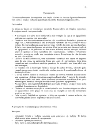 Carregamento
Diversos equipamentos desempenham esta função. Abaixo são listados alguns equipamentos
bem como os critérios ou fatores que influem na escolha de um em relação aos outros.
Escavadeiras
Os fatores que devem ser considerados na seleção de escavadeiras em relação a outros tipos
de equipamentos de carregamento são:
• A escavadeira é de certo modo inflexível na sua operação, ou seja, é um equipamento
básico de carregamento e/ou escavação;
• Devido ao seu alto custo comparativamente, são normalmente limitadas a projetos de
longa vida. A vida econômica de uma escavadeira é em torno de 40.000 horas ou mais e
portanto deve ser usada para operar por um longo período, de modo que seus benefícios
de baixo custo operacional possam ser sentidos. Visto que a maior parte da amortização de
um equipamento se dá geralmente no dois ou três primeiros anos de operação, um curto
tempo de operação de uma escavadeira não é recomendado. Também é virtualmente
impossível negociar ou vender uma escavadeira no meio de seu tempo de vida, deixando
um zero valor residual;
• Devido a sua baixa mobilidade, uma escavadeira é confinada para operar em pequenas
áreas de uma mina, ou geralmente fixada em locais de carregamento. Uma única
escavadeira seria normalmente excluída quando se faz necessário uma lavra seletiva ou
uma blendagem;
• Os cuidados com a distribuição elétrica e manejo dos cabos de linha, utilizados pelas
escavadeiras merecem devida consideração no planejamento de um adequado sistema de
distribuição elétrica;
• O uso de motores elétricos e sofisticados sistemas de controle permitem às escavadeiras
uma segurança e eficiência operacional, excepcionalmente altas. A maioria dos controles
vitais da escavadeira está numa cabine geralmente pressurizada, com filtros de ar, que a
permite operar dentro de condições mais favoráveis que outros equipamentos;
• As escavadeiras têm excelente habilidade para escavação devido ao seu peso, tração e alta
capacidade de deslocamento do guindaste.
• Devido a sua lenta movimentação as escavadeiras têm uma distinta vantagem em relação
aos equipamentos sobre pneus em locais onde as condições do solo são normalmente
negativas aos pneus;
• Dada a grande facilidade de operação, a fadiga do operador é bastante reduzida, não
acarretando grandes efeitos na produção das escavadeiras.
A aplicação das escavadeiras pode ser sumarizada como:
Vantagens
• Construção robusta e bastante adequada para escavações de material de dureza
relativamente alta e serviços de carregamento;
• Excelentes segurança e eficiência;
• Baixo custo operacional em projetos de longa duração.
26
 