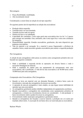 Desvantagens
• Pouca flexibilidade e mobilidade;
• Alto investimento inicial
Considerações a serem feitas na seleção de um tipo específico
Os seguintes pontos são de importância na seleção das escavadeiras:
• Produção diária requerida;
• Tonelada total a ser movimentada;
• Tamanho da área onde irá operar;
• Número de faces a ser trabalhada;
• Capacidade dos caminhões. Como regra geral uma escavadeira deve ter de 3 a 5 passes
para carregar um caminhão. Esta, entretanto, não é uma regra fixa e varia com a distância
de transporte;
• Disponibilidade requerida. Grandes escavadeiras, geralmente, são mais disponíveis que
pequenas escavadeiras;
• Tipo de material a ser carregado. Se o material é pouco fragmentado a eficiência da
caçamba é baixa, sendo necessário grandes escavadeiras para manter a requerida produção
Pás Carregadeiras
A seleção de pás carregadeiras sobre pneus ou esteiras como carregamento primário deve ser
baseado nas seguintes condições:
• Onde a mobilidade é requerida devido às operações em diverso bancos e onde é
necessário blendagem do material;
• Onde a expedição de capital para um equipamento de carregamento mais caro
(escavadeira), não é justificado. A vida útil de uma escavadeira é de 40.000 horas contra
10.000 horas para uma carregadeira.
Comparação entre Escavadeiras e Pás Carregadeiras
• Quando se lavra um material com um demanda flutuante, o relativo baixo custo de
investimento e mercado das carregadeiras favorecem sua escolha;
• A operação de uma pá carregadeira é mais simples, ou seja requer menos habilidade do
operador que uma escavadeira;
• As carregadeiras geralmente podem trabalhar independentes de equipamentos auxiliares;
• Quando escavadeiras e carregadeira são consideradas como equipamentos primários de
carregamento, o retorno nos investimentos devem ser considerados . A alta produção e
baixo investimento relativo podem favorecer às carregadeiras;
• O investimento médio anual para carregadeiras é geralmente menor;
• Quando as carregadeiras são forçadas a escavar material, a produção cai e os custos por
tonelada sobem muito. A escavação de um banco deve ser reservada para as escavadeiras.
Buckets Wheels
27
 