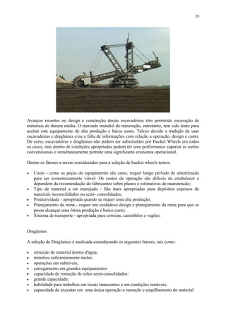 Avanços recentes no design e construção destas escavadeiras têm permitido escavação de
materiais de dureza média. O mercado mundial de mineração, entretanto, tem sido lento para
aceitar este equipamento de alta produção e baixo custo. Talvez devido a tradição de usar
escavadeiras e draglaines e/ou a falta de informações com relação a operação, design e custo.
De certo, escavadeiras e draglaines não podem ser substituídos por Bucket Wheels em todos
os casos, más dentro de condições apropriadas podem ter uma performance superior às outras
convencionais e simultaneamente permite uma significante economia operacional.
Dentre os fatores a serem considerados para a seleção de bucket wheels temos:
• Custo - como as peças do equipamento são caras, requer longo período de amortização
para ser economicamente viável. Os custos de operação são difíceis de estabelecer e
dependem da recomendação de fabricantes sobre planos e estimativas de manutenção;
• Tipo de material a ser manejado - São mais apropriadas para depósitos espessos de
materiais inconsolidados ou semi- consolidados;
• Produtividade - apropriada quando se requer uma alta produção;
• Planejamento da mina - requer um cuidadoso design e planejamento da mina para que se
possa alcançar uma ótima produção e baixo custo;
• Sistema de transporte - apropriada para correias, caminhões e vagões.
Draglaines
A seleção de Draglaines é analisada considerando os seguintes fatores, tais como:
• remoção de material dentro d'água;
• minérios suficientemente moles;
• operações em subníveis;
• carregamento em grandes equipamentos
• capacidade de remoção de solos semi-consolidados;
• grande capacidade;
• habilidade para trabalhos em locais lamacentos e em condições instáveis;
• capacidade de executar em uma única operação a remoção e empilhamento do material
28
 