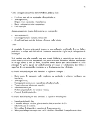 Como vantagens das correias transportadoras, pode-se citar :
• Excelente para relevos acentuados e longa distância;
• Alta capacidade;
• Requer pouca supervisão e manutenção;
• Baixo custo por tonelada transportada;
• Fácil operação
As desvantagens do sistema de transporte por correias são:
• Alto custo inicial;
• Sistema permanente ou semi-permanente;
• Granulometria do material limitada a finos ou rocha britada
Trens
A introdução de outros sistemas de transporte tem suplantado a utilização de trens dado a
preferência e melhor aplicabilidade de dos outros sistemas às exigências de cada projeto de
mineração.
Se é mantida uma alta produção para uma grande distância, o transporte por trem tem um
menor custo por tonelada transportada que outros sistemas. Entretanto, rápidos movimentos
de tráfego dentro e fora da mina, requerem linhas duplas para abastecimento da linha
principal. As curvas devem ser cuidadosamente esboçadas e o alinhamento dos trilhos e
superfície devem ser mantidos constantes se se deseja uma máxima eficiência.
O sistema de transporte por trens apresenta as seguintes vantagens :
• Baixo custo de transporte onde exigências de produção e volumes justificam sua
instalação;
• Alta capacidade;
• Carregamento simples por escavadeiras e bucket wheels;
• Transbordamento mínimo de material;
• Mínima manutenção;
• Podem ser controlados por controle remoto;
• Controle de tráfego simples.
O sistema de transporte por trens apresenta as seguintes desvantagens :
• Investimento inicial alto;
• Limitadas a longas estradas, planas com inclinação máxima de 3%;
• Inflexibilidade do sistema;
• Necessidade de dispositivos especiais de descarregamento;
• Não apropriado para transporte de estéril, devido a dificuldade de espalhamento deste.
31
 