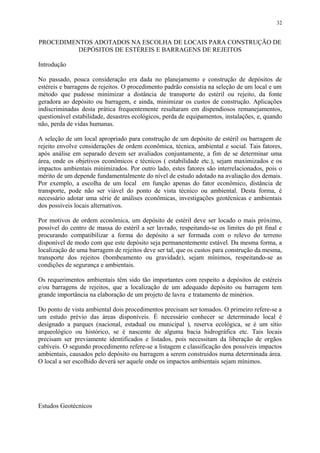 PROCEDIMENTOS ADOTADOS NA ESCOLHA DE LOCAIS PARA CONSTRUÇÃO DE
DEPÓSITOS DE ESTÉREIS E BARRAGENS DE REJEITOS
Introdução
No passado, pouca consideração era dada no planejamento e construção de depósitos de
estéreis e barragens de rejeitos. O procedimento padrão consistia na seleção de um local e um
método que pudesse minimizar a distância de transporte do estéril ou rejeito, da fonte
geradora ao depósito ou barragem, e ainda, minimizar os custos de construção. Aplicações
indiscriminadas desta prática frequentemente resultaram em dispendiosos remanejamentos,
questionável estabilidade, desastres ecológicos, perda de equipamentos, instalações, e, quando
não, perda de vidas humanas.
A seleção de um local apropriado para construção de um depósito de estéril ou barragem de
rejeito envolve considerações de ordem econômica, técnica, ambiental e social. Tais fatores,
após análise em separado devem ser avaliados conjuntamente, a fim de se determinar uma
área, onde os objetivos econômicos e técnicos ( estabilidade etc.), sejam maximizados e os
impactos ambientais minimizados. Por outro lado, estes fatores são interrelacionados, pois o
mérito de um depende fundamentalmente do nível de estudo adotado na avaliação dos demais.
Por exemplo, a escolha de um local em função apenas do fator econômico, distância de
transporte, pode não ser viável do ponto de vista técnico ou ambiental. Desta forma, é
necessário adotar uma série de análises econômicas, investigações geotécnicas e ambientais
dos possíveis locais alternativos.
Por motivos de ordem econômica, um depósito de estéril deve ser locado o mais próximo,
possível do centro de massa do estéril a ser lavrado, respeitando-se os limites do pit final e
procurando compatibilizar a forma do depósito a ser formada com o relevo do terreno
disponível de modo com que este depósito seja permanentemente estável. Da mesma forma, a
localização de uma barragem de rejeitos deve ser tal, que os custos para construção da mesma,
transporte dos rejeitos (bombeamento ou gravidade), sejam mínimos, respeitando-se as
condições de segurança e ambientais.
Os requerimentos ambientais têm sido tão importantes com respeito a depósitos de estéreis
e/ou barragens de rejeitos, que a localização de um adequado depósito ou barragem tem
grande importância na elaboração de um projeto de lavra e tratamento de minérios.
Do ponto de vista ambiental dois procedimentos precisam ser tomados. O primeiro refere-se a
um estudo prévio das áreas disponíveis. É necessário conhecer se determinado local é
designado a parques (nacional, estadual ou municipal ), reserva ecológica, se é um sítio
arqueológico ou histórico, se é nascente de alguma bacia hidrográfica etc. Tais locais
precisam ser previamente identificados e listados, pois necessitam da liberação de orgãos
cabíveis. O segundo procedimento refere-se a listagem e classificação dos possíveis impactos
ambientais, causados pelo depósito ou barragem a serem construidos numa determinada área.
O local a ser escolhido deverá ser aquele onde os impactos ambientais sejam mínimos.
Estudos Geotécnicos
32
 