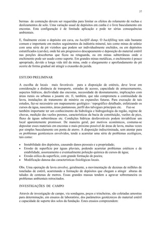 bermas de contenção devem ser requeridas para limitar os efeitos do rolamento de rochas e
deslizamentos de solo. Uma variação usual de depósitos em cunha é o livre basculamento em
encostas. Esta configuração é de limitada aplicação e pode ter sérias consequências
ambientais.
E, finalmente existe o depósito em cava, ou backfill dump. O backfilling tem sido bastante
comum e importante em muitos seguimentos da indústria mineral, tais como minas de urânio
com uma série de pit vizinhos que podem ser individualmente enchidos, ou em depósitos
estratificados (carvão), onde há um progressivo descapeamento e deposição do material estéril
nas porções descobertas que ficou na retaguarda, ou em minas subterrâneas onde o
enchimento pode ser usado como suporte. Em grandes minas metálicas, o enchimento é pouco
apropriado, devido a longa vida útil da mina, onde o alargamento e aprofundamento do pit
ocorre de forma gradual até atingir a exaustão da jazida.
ESTUDO PRELIMINAR
A escolha de locais mais favoráveis para a disposição de estéreis, deve levar em
consideração a distância de transporte, estradas de acesso, capacidade de armazenamento,
aspectos hídricos, declividade das encostas, necessidade de desmatamento, implicações com
áreas rurais ou urbanas a jusante etc. E, também, que não comprometa a continuidade da
lavra, instalações de tratamento de minério ou expansões futuras. Para execução de tais
estudos, faz-se necessário um mapeamento geológico / topográfico detalhado, enfatizando os
cursos da água, nascentes, áreas pantanosas, perfil dos talvegues principais etc. Faz-se
também importante ter um conhecimento da hidrologia e hidrogeologia da região, regime de
chuvas, medição das vazões perenes, características da bacia de constituição, vazões de pico,
fluxo de águas subterrâneas etc. Condições hídricas desfavoráveis podem inviabilizar um
local aparentemente promissor. De maneira geral, por motivos econômicos, costuma-se
depositar esses materiais em encostas o mais próximo possível de áreas de lavra, muitas vezes
por simples basculamento em ponta de aterro. A disposição indiscriminada, sem atentar para
os problemas geotécnicos envolvidos, tende a acarretar uma série de problemas ecológicos,
tais como:
• Instabilidade dos depósitos, causando danos pessoais e a propriedade;
• Erosão de superfície por águas pluviais, podendo acarretar problemas estéticos e de
estabilidade, assoreamento e eventualmente poluição química de cursos de água;
• Erosão eólica da superfície, com grande formação de poeira;
• Modificação danosa das características fisiológicas locais.
Obs. Uma operação de lavra envolve, geralmente, a movimentação de dezenas de milhões de
toneladas de estéril, acarretando a formação de depósitos que chegam a atingir alturas de
taludes de centenas de metros. Essas grandes massas tendem a agravar sobremaneira os
problemas ambientais retrocitados.
INVESTIGAÇÕES DE CAMPO
Através de investigação de campo, via sondagens, poços e trincheiras, são coletadas amostras
para determinação, em ensaios de laboratório, dos parâmetros geotécnicos do material estéril
e capacidade de suporte dos solos da fundação. Estes ensaios compreendem:
37
 