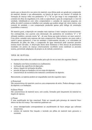 neutra que se desenvolve nos poros do material; essa última pode ser gerada por compressão
do material, durante o seu adensamento, ou lençóis de água no seu interior. O método de
formação do maciço influi nos parâmetros "c" e "φ" no que tange à sua compactação. Ao
contrário de obras de engenharia civil, onde se especificam o grau de compactação e o teor de
umidade, trabalhando-se com rolos compactadores e camadas de espessura pequena; em
pilhas de estéril costuma-se trabalhar com camadas que podem atingir até vários metros, sem
controle de umidade, e com compactação produzida apenas pelo tráfego de construção
(caminhões e tratores).
De maneira geral, a deposição em camadas mais espessas é mais vantajosa economicamente.
Em contrapartida, isso acarreta uma diminuição dos parâmetros de resistência "c" e "φ"
afetando também a pressão neutra "u" , de uma forma que pode inclusive ser mais sensível.
Com efeito, camadas mais espessas são mais compressíveis. Dessa maneira, em casos onde o
estéril é pouco permeável, o teor de umidade é relativamente elevado, e as velocidades de
alteamento da pilha são altas, a compressão da água intersticial pode acarretar pressões
neutras muito elevadas. A observação direta deste fenômeno é feita através de piezômetros
instalados em pontos do maciço criteriosamente escolhidos (estes mediriam as pressões
neutras, permitindo adaptações do projeto ou do método construtivo).
TIPOS DE RUPTURA
As rupturas observadas são condicionadas pela ação de um ou mais dos seguintes fatores:
• fundações com baixa resistência ao cisalhamento;
• inclinação das superfícies de deposição;
• altura e ângulo de inclinação da pilha;
• pressão da água na fundação e/ou no corpo do depósito;
• características de resistência dos materiais constituintes do depósito.
Basicamente, as rupturas podem ser enquadradas num dos seguintes tipos:
a) Rotacional
São características de materiais coesivos com componentes de atrito. Podem abranger o corpo
do depósito e as fundações.
b) Quase Planar
São características de material secos, sem coesão, formados pelo lançamento de material no
ângulo de repouso.
c) Planar
É uma modificação do tipo rotacional. Pode ser causada pela presença de material fraco
abaixo da face de avanço. Tais materiais poderiam ser:
• zonas intemperizadas correspondentes ao encobrimento de faces antigas que sofreram
inteperismo;
• estratos de material fino lançado e incluído em pilhas de material mais grosseiro e
resistente.
39
 