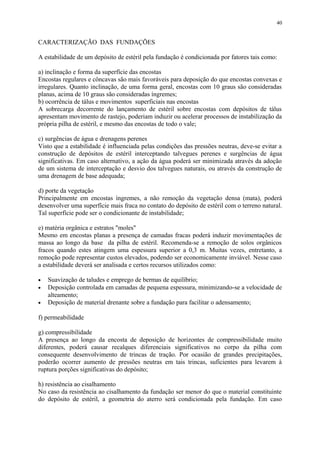 CARACTERIZAÇÃO DAS FUNDAÇÕES
A estabilidade de um depósito de estéril pela fundação é condicionada por fatores tais como:
a) inclinação e forma da superfície das encostas
Encostas regulares e côncavas são mais favoráveis para deposição do que encostas convexas e
irregulares. Quanto inclinação, de uma forma geral, encostas com 10 graus são consideradas
planas, acima de 10 graus são consideradas íngremes;
b) ocorrência de tálus e movimentos superficiais nas encostas
A sobrecarga decorrente do lançamento de estéril sobre encostas com depósitos de tálus
apresentam movimento de rastejo, poderiam induzir ou acelerar processos de instabilização da
própria pilha de estéril, e mesmo das encostas de todo o vale;
c) surgências de água e drenagens perenes
Visto que a estabilidade é influenciada pelas condições das pressões neutras, deve-se evitar a
construção de depósitos de estéril interceptando talvegues perenes e surgências de água
significativas. Em caso alternativo, a ação da água poderá ser minimizada através da adoção
de um sistema de interceptação e desvio dos talvegues naturais, ou através da construção de
uma drenagem de base adequada;
d) porte da vegetação
Principalmente em encostas íngremes, a não remoção da vegetação densa (mata), poderá
desenvolver uma superfície mais fraca no contato do depósito de estéril com o terreno natural.
Tal superfície pode ser o condicionante de instabilidade;
e) matéria orgânica e estratos "moles"
Mesmo em encostas planas a presença de camadas fracas poderá induzir movimentações de
massa ao longo da base da pilha de estéril. Recomenda-se a remoção de solos orgânicos
fracos quando estes atingem uma espessura superior a 0,3 m. Muitas vezes, entretanto, a
remoção pode representar custos elevados, podendo ser economicamente inviável. Nesse caso
a estabilidade deverá ser analisada e certos recursos utilizados como:
• Suavização de taludes e emprego de bermas de equilíbrio;
• Deposição controlada em camadas de pequena espessura, minimizando-se a velocidade de
alteamento;
• Deposição de material drenante sobre a fundação para facilitar o adensamento;
f) permeabilidade
g) compressibilidade
A presença ao longo da encosta de deposição de horizontes de compressibilidade muito
diferentes, poderá causar recalques diferenciais significativos no corpo da pilha com
consequente desenvolvimento de trincas de tração. Por ocasião de grandes precipitações,
poderão ocorrer aumento de pressões neutras em tais trincas, suficientes para levarem à
ruptura porções significativas do depósito;
h) resistência ao cisalhamento
No caso da resistência ao cisalhamento da fundação ser menor do que o material constituinte
do depósito de estéril, a geometria do aterro será condicionada pela fundação. Em caso
40
 