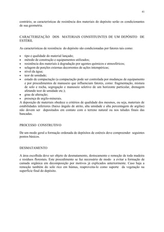 contrário, as características de resistência dos materiais do depósito serão os condicionantes
de sua geometria.
CARACTERIZAÇÃO DOS MATERIAIS CONSTITUINTES DE UM DEPÓSITO DE
ESTÉRIL
As características de resistência do depósito são condicionadas por fatores tais como:
• tipo e qualidade do material lançado;
• método de construção e equipamentos utilizados;
• resistência dos materiais à degradação por agentes químicos e atmosféricos;
• selagem de porções externas decorrentes de ações intempéricas;
• nível da água;
• teor de umidade;
• estado de compactação (a compactação pode ser controlada por mudanças de equipamento
e por procedimentos de manuseio que influenciam fatores, como: fragmentação, mistura
de solo e rocha, segregação e manuseio seletivo de um horizonte particular, drenagem
afetando teor de umidade etc.);
• grau de alteração;
• presença de argilo-minerais.
A deposição de materiais obedece a critérios de qualidade dos mesmos, ou seja, materiais de
estabilidades inferiores (baixo ângulo de atrito, alta umidade e alta percentagem de argilas)
não devem ser depositados em contato com o terreno natural ou nos taludes finais das
bancadas.
PROCESSO CONSTRUTIVO
De um modo geral a formação ordenada de depósitos de estéreis deve compreender seguintes
pontos básicos.
DESMATAMENTO
A área escolhida deve ser objeto de desmatamento, destocamento e remoção de toda madeira
e resíduos florestais. Este procedimento se faz necessário de modo a evitar a formação de
camada orgânica em decomposição por motivos já explicados anteriormente. Caso haja a
remoção também do solo rico em húmus, reaproveita-lo como suporte da vegetação na
superfície final do depósito.
41
 