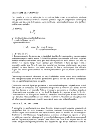 DRENAGEM DE FUNDAÇÃO
Para calcular a vazão de infiltração são necessários dados como: permeabilidade média do
solo, gradiente hidráulico do local a se drenar (perda de carga por comprimento do talvegue),
além da área. de posse deste dados a vazão infiltrante é encontrada utilizando a lei de Darcy
ou ábacos apropriados.
Lei de Darcy
K
Qi
A
=
k = coeficiente de permeabilidade em m/s;
Q = vazão infiltrante em m/s;
i = gradiente hidráulico
i = dh / l onde: dh = perda de carga,
l = comprimento talvegue,
e, A = área em m2
;
O dimensionamento dos drenos de profundidade também leva em conta os mesmos dados,
mas com uma preocupação a mais. O dreno deve possuir espaços vazios suficientes pequenos
entre os materiais constituintes deste, para não carrear partículas muito finas de solo para seu
interior e ao mesmo tempo vazios grandes que permitiram o fluxo de água. Torna-se
necessário, então, um filtro de areia (ou material que funcione similarmente; ex. manta
geotextil) em torno do dreno, que impeça a entrada de finos e a colmatagem. Sua utilização
exigirá uma análise granulómetrica e a observação quanto ao grau de pureza e qualidade de
aplicação.
Os drenos podem assumir a forma de um lençol, cobrindo o terreno natural ou de trincheiras a
uma certa profundidade, preenchidas por manilhas porosas envoltas em brita e areia (podem
vir a ser recobertas com a manta geotextil).
Quanto aos cursos de água que percorrem o local selecionado para a disposição do estéril,
estes devem ser captados na cota e vazão máxima possíveis e desviados. Isto a meia encosta,
para fora da área a ser ocupada. Pode-se promover o escoamento a céu aberto através de
calhas resistentes a erosão caso a cota final do depósito for superior a cota de desvio.
Como conclusão da drenagem de fundação, constrói-se uma barragem de enrocamento ao
sopé da futura pilha com todos os seus detalhes construtivos. Os drenos da fundação passam
sob a barragem com descarga a jusante, sem risco de terem suas saídas obstruídas.
DISPOSIÇÃO DO MATERIAL
A geometria e a configuração que estes depósitos podem assumir depende largamente da
topografia da área e do modo como será construído. A maioria dos depósitos de estéreis são
construídos por unidades móveis com o basculamento direto do material nas encostas (ponta
de aterro). O estéril basculado flui pela encosta assumindo um ângulo de repouso (37 graus
em média para materiais não-coesivos), ocorrendo ainda uma segregação do mesmo material,
onde os fragmentos grosseiros "escoam" para a base e os finos ficam na parte superior do
talude. Isto gera um ângulo ligeiramente mais íngreme no topo do que na base do talude. Na
42
 